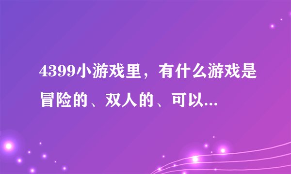 4399小游戏里,有什么游戏是冒险的、双人的、可以抓宠物的、闯关的。谁知道,求解......................