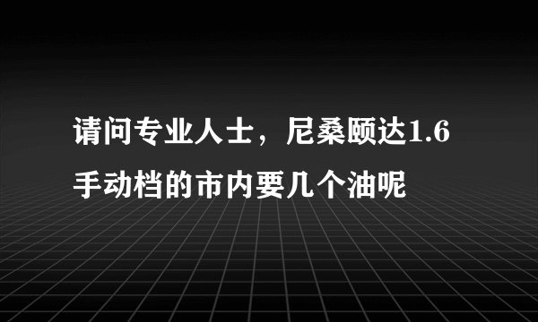 请问专业人士，尼桑颐达1.6手动档的市内要几个油呢