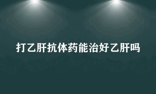 打乙肝抗体药能治好乙肝吗