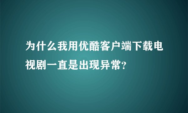 为什么我用优酷客户端下载电视剧一直是出现异常？