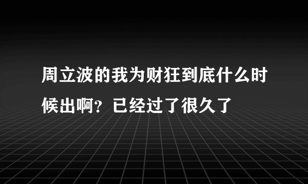 周立波的我为财狂到底什么时候出啊？已经过了很久了