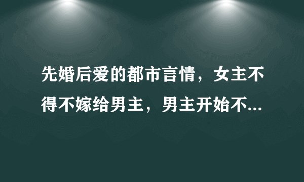 先婚后爱的都市言情，女主不得不嫁给男主，男主开始不喜欢女主，后来相爱在一起的(女主性格不要太懦弱）