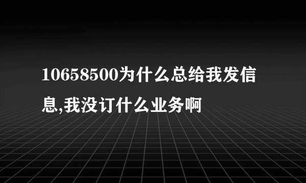 10658500为什么总给我发信息,我没订什么业务啊