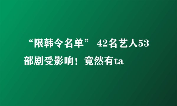 “限韩令名单” 42名艺人53部剧受影响！竟然有ta
