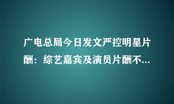 广电总局今日发文严控明星片酬：综艺嘉宾及演员片酬不得超过总成本40%