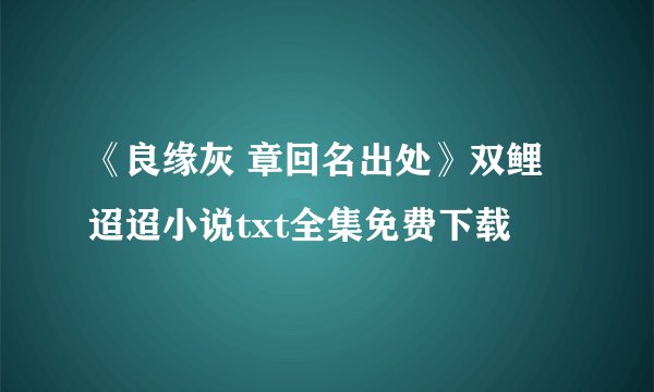 《良缘灰 章回名出处》双鲤迢迢小说txt全集免费下载