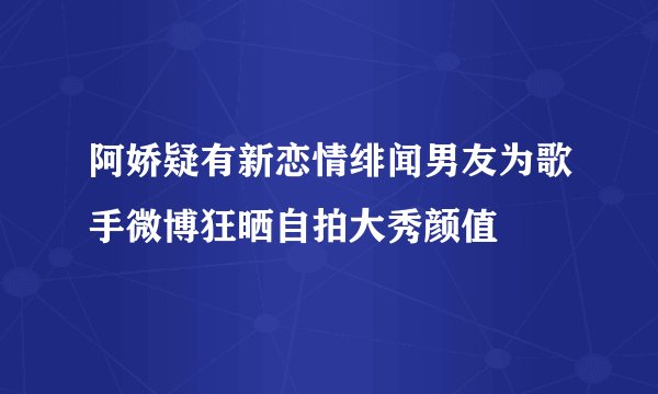 阿娇疑有新恋情绯闻男友为歌手微博狂晒自拍大秀颜值