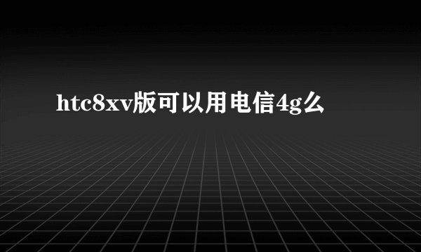 htc8xv版可以用电信4g么