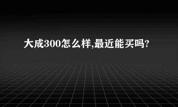 大成300怎么样,最近能买吗?