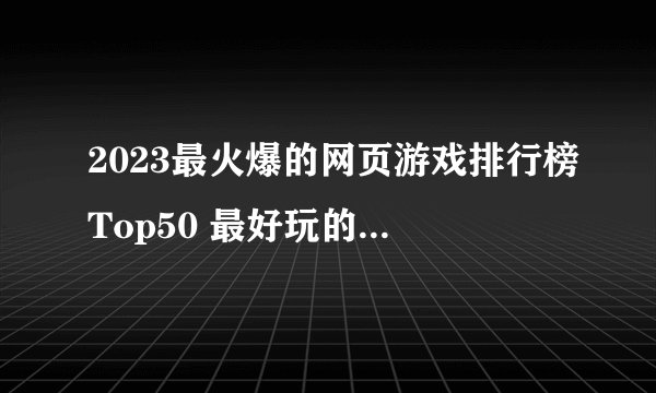 2023最火爆的网页游戏排行榜Top50 最好玩的页游尽在这里