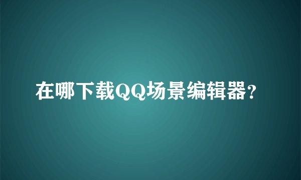 在哪下载QQ场景编辑器？