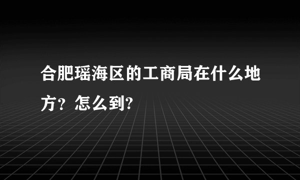 合肥瑶海区的工商局在什么地方？怎么到?