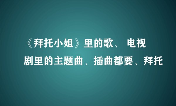 《拜托小姐》里的歌、 电视剧里的主题曲、插曲都要、拜托