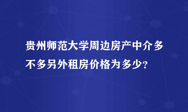 贵州师范大学周边房产中介多不多另外租房价格为多少？