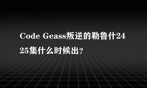 Code Geass叛逆的勒鲁什2425集什么时候出？