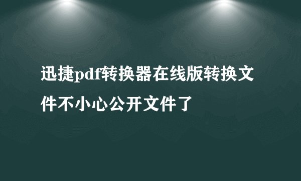 迅捷pdf转换器在线版转换文件不小心公开文件了