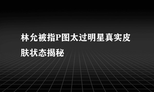 林允被指P图太过明星真实皮肤状态揭秘