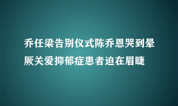 乔任梁告别仪式陈乔恩哭到晕厥关爱抑郁症患者迫在眉睫