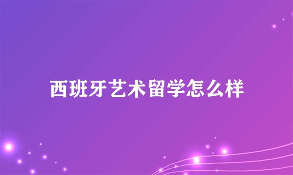 西班牙艺术留学怎么样
