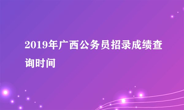 2019年广西公务员招录成绩查询时间