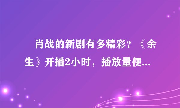 ​肖战的新剧有多精彩？《余生》开播2小时，播放量便突破了5亿之多