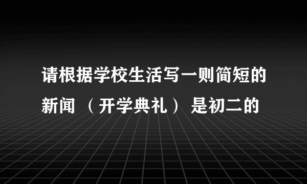 请根据学校生活写一则简短的新闻 （开学典礼） 是初二的