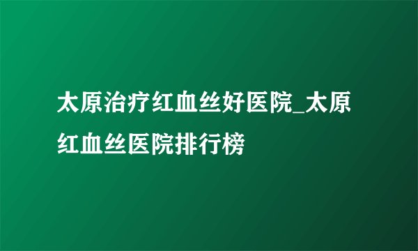 太原治疗红血丝好医院_太原红血丝医院排行榜