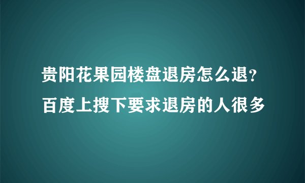贵阳花果园楼盘退房怎么退？百度上搜下要求退房的人很多