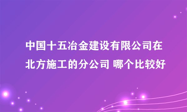 中国十五冶金建设有限公司在北方施工的分公司 哪个比较好