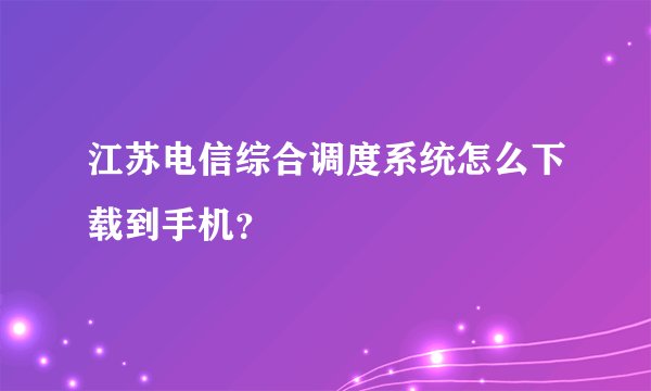 江苏电信综合调度系统怎么下载到手机？