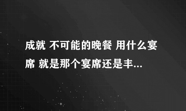 成就 不可能的晚餐 用什么宴席 就是那个宴席还是丰盛宴席？ 没有大型宴席这么一说啊