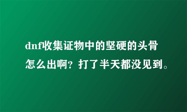 dnf收集证物中的坚硬的头骨怎么出啊？打了半天都没见到。