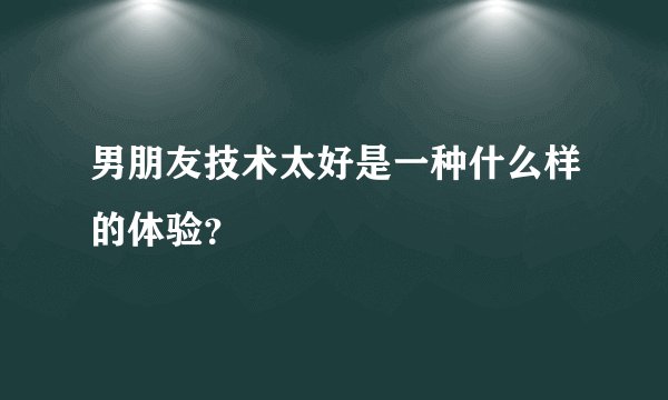 男朋友技术太好是一种什么样的体验？
