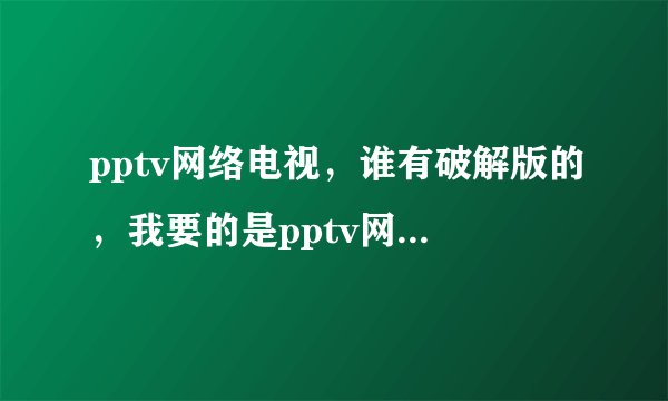 pptv网络电视,谁有破解版的,我要的是pptv网络电视破解版的,谁有?