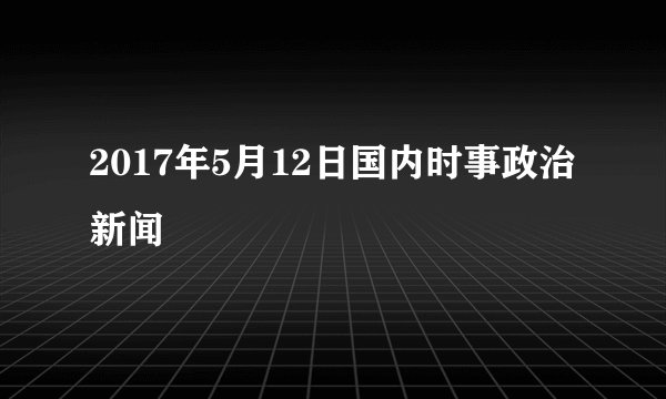 2017年5月12日国内时事政治新闻