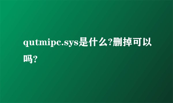 qutmipc.sys是什么?删掉可以吗?