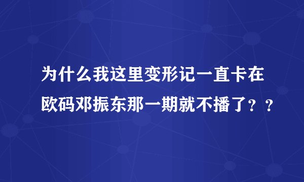 为什么我这里变形记一直卡在欧码邓振东那一期就不播了？？