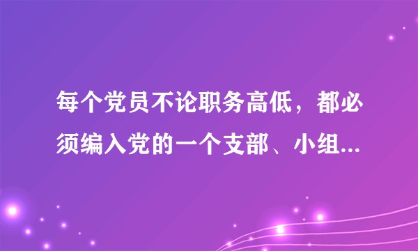 每个党员不论职务高低，都必须编入党的一个支部、小组或其他特定组织，参加党的（），接收（）的监督