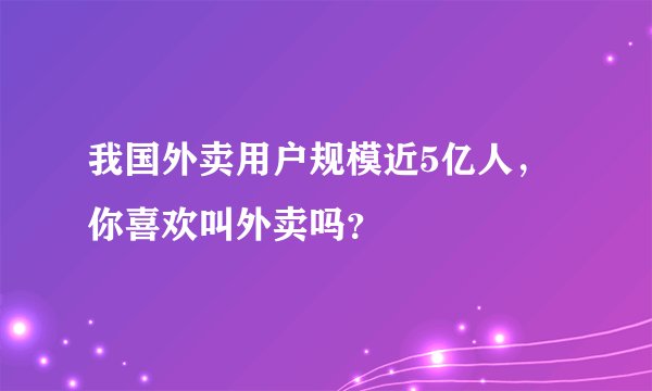 我国外卖用户规模近5亿人，你喜欢叫外卖吗？