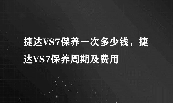 捷达VS7保养一次多少钱，捷达VS7保养周期及费用