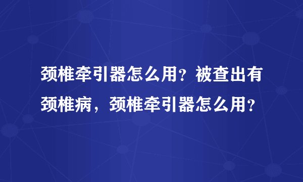 颈椎牵引器怎么用？被查出有颈椎病，颈椎牵引器怎么用？