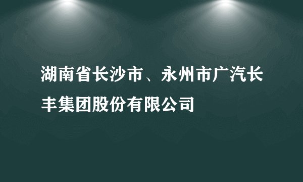 湖南省长沙市、永州市广汽长丰集团股份有限公司
