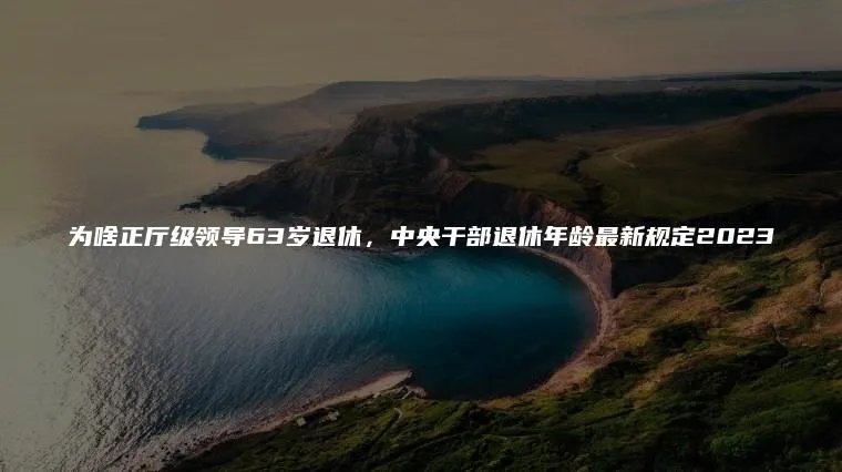 为啥正厅级领导63岁退休，中央干部退休年龄最新规定2023