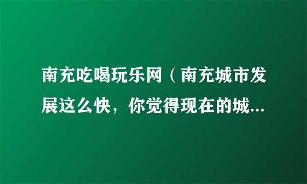 南充吃喝玩乐网(南充城市发展这么快,你觉得现在的城市中心在哪里呢)