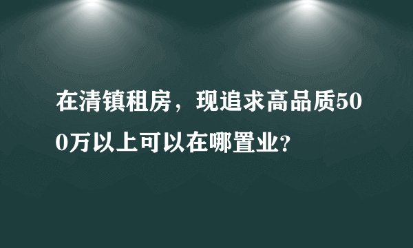在清镇租房，现追求高品质500万以上可以在哪置业？
