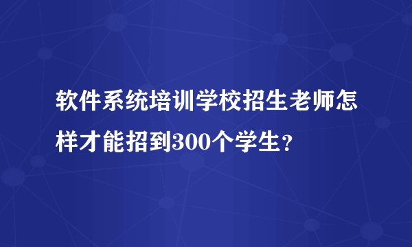 软件系统培训学校招生老师怎样才能招到300个学生?
