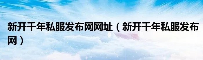新开千年私服发布网网址（新开千年私服发布网）