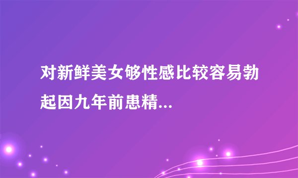 对新鲜美女够性感比较容易勃起因九年前患精...
