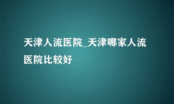 天津人流医院_天津哪家人流医院比较好