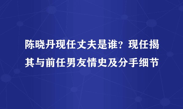 陈晓丹现任丈夫是谁？现任揭其与前任男友情史及分手细节
